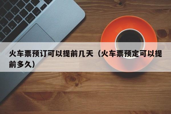 火车票预订可以提前几天（火车票预定可以提前多久）