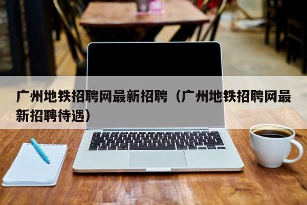 广州地铁招聘网最新招聘（广州地铁招聘网最新招聘待遇）