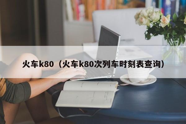 火车k80（火车k80次列车时刻表查询）