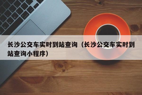 长沙公交车实时到站查询（长沙公交车实时到站查询小程序）