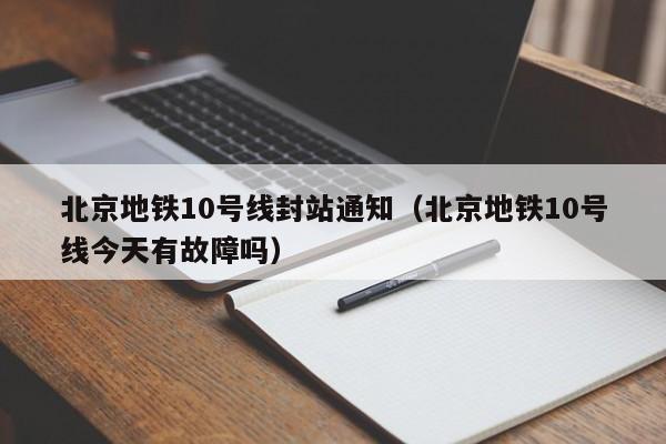 北京地铁10号线封站通知（北京地铁10号线今天有故障吗）