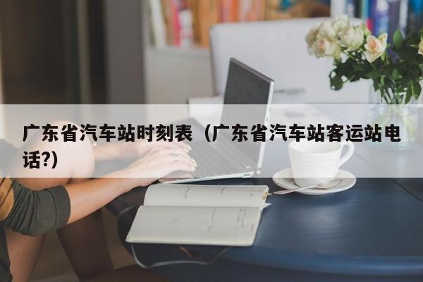 广东省汽车站时刻表（广东省汽车站客运站电话?）