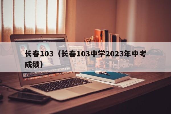 长春103（长春103中学2023年中考成绩）