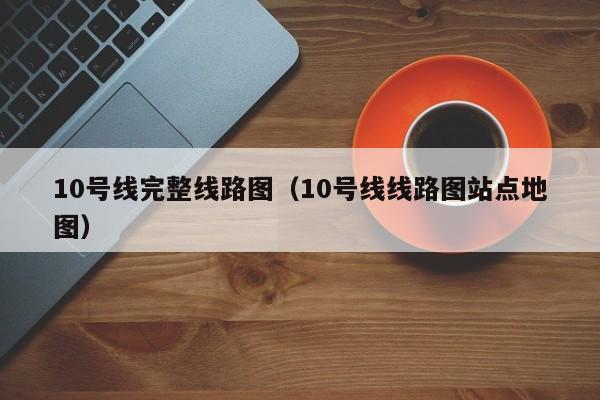 10号线完整线路图（10号线线路图站点地图）