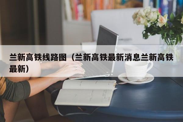 兰新高铁线路图（兰新高铁最新消息兰新高铁最新）