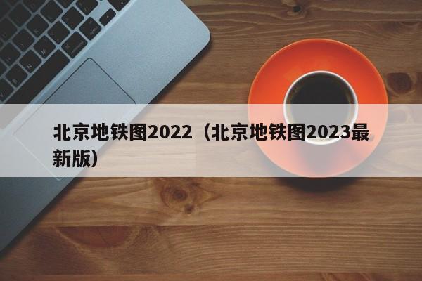 北京地铁图2022（北京地铁图2023最新版）