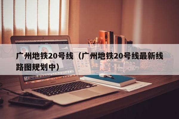 广州地铁20号线（广州地铁20号线最新线路图规划中）