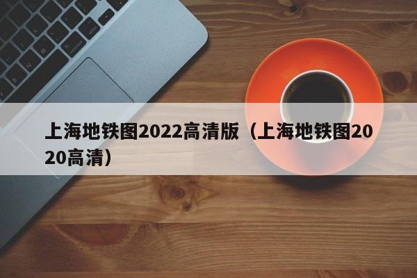 上海地铁图2022高清版（上海地铁图2020高清）