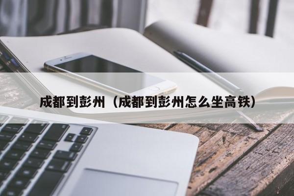 成都到彭州（成都到彭州怎么坐高铁）