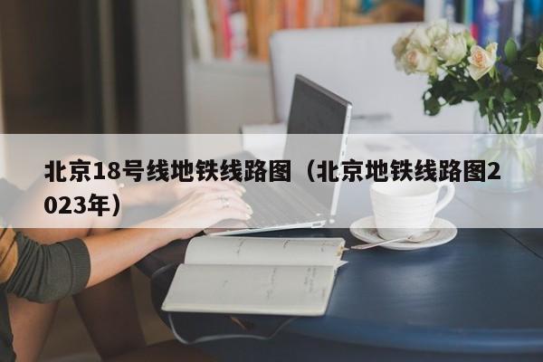 北京18号线地铁线路图（北京地铁线路图2023年）