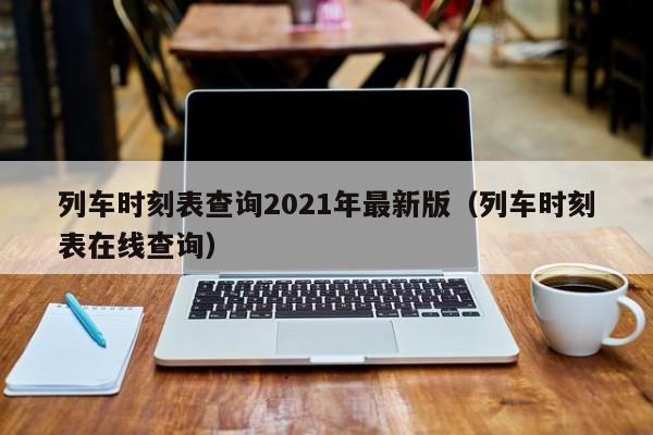 列车时刻表查询2021年最新版（列车时刻表在线查询）