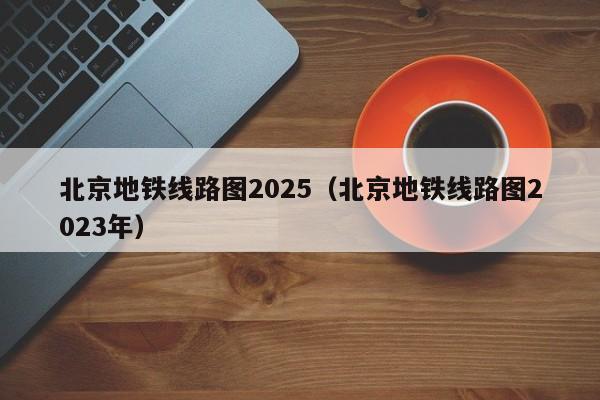 北京地铁线路图2025（北京地铁线路图2023年）