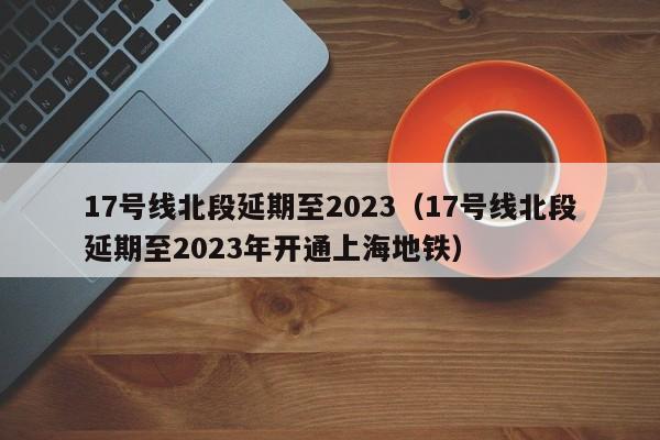 17号线北段延期至2023（17号线北段延期至2023年开通上海地铁）