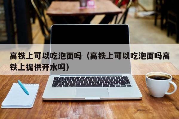 高铁上可以吃泡面吗（高铁上可以吃泡面吗高铁上提供开水吗）