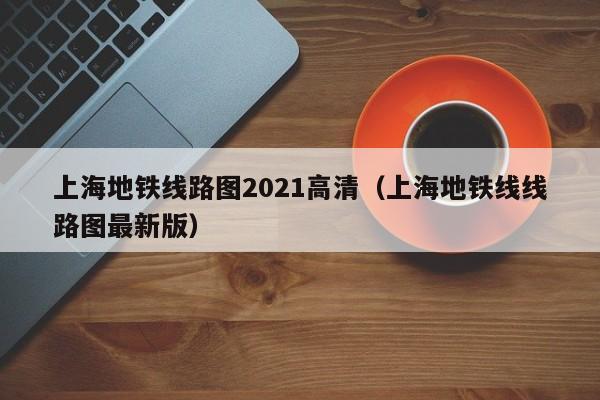 上海地铁线路图2021高清（上海地铁线线路图最新版）