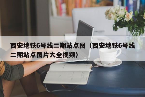 西安地铁6号线二期站点图（西安地铁6号线二期站点图片大全视频）