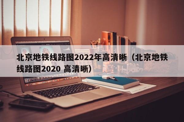 北京地铁线路图2022年高清晰（北京地铁线路图2020 高清晰）