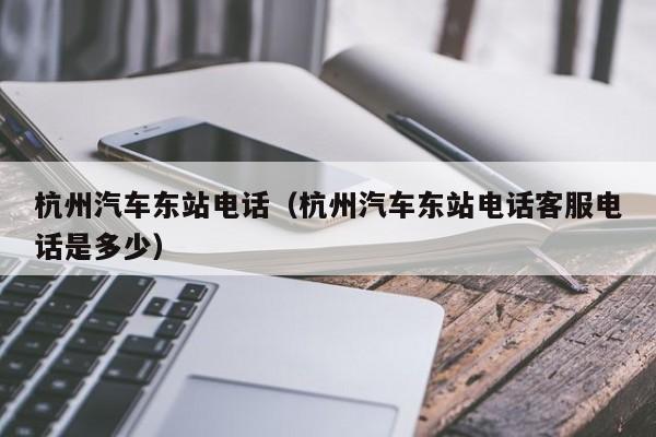 杭州汽车东站电话（杭州汽车东站电话客服电话是多少）