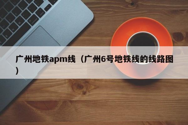 广州地铁apm线（广州6号地铁线的线路图）