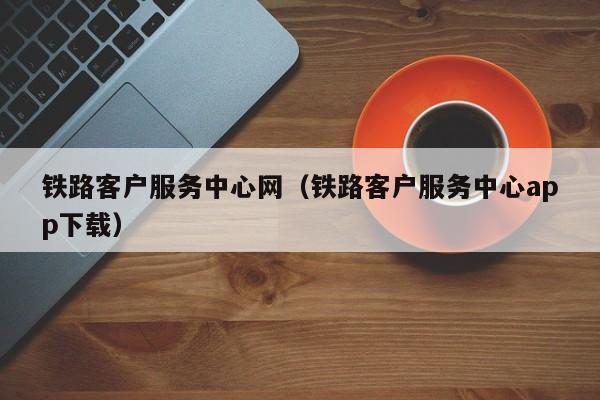 铁路客户服务中心网（铁路客户服务中心app下载）