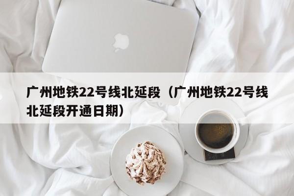 广州地铁22号线北延段（广州地铁22号线北延段开通日期）