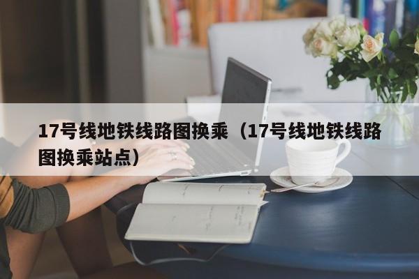 17号线地铁线路图换乘（17号线地铁线路图换乘站点）