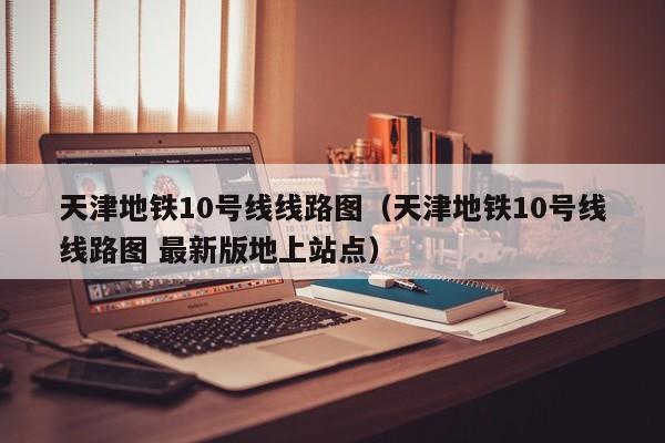 天津地铁10号线线路图（天津地铁10号线线路图 最新版地上站点）