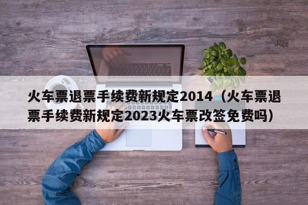 火车票退票手续费新规定2014（火车票退票手续费新规定2023火车票改签免费吗）