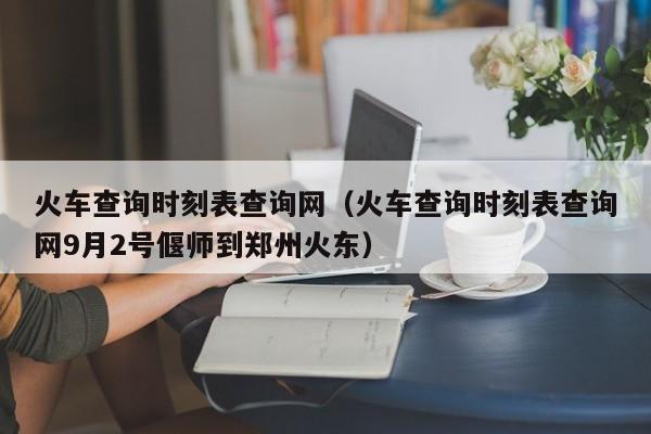 火车查询时刻表查询网（火车查询时刻表查询网9月2号偃师到郑州火东）