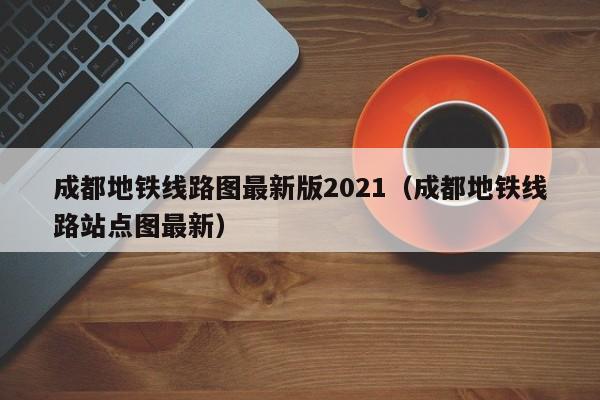 成都地铁线路图最新版2021（成都地铁线路站点图最新）