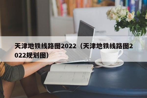 天津地铁线路图2022（天津地铁线路图2022规划图）