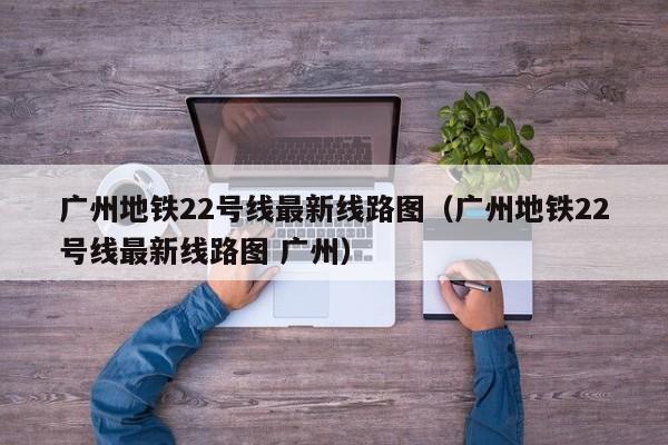 广州地铁22号线最新线路图（广州地铁22号线最新线路图 广州）