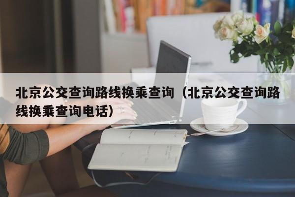 北京公交查询路线换乘查询（北京公交查询路线换乘查询电话）