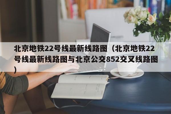 北京地铁22号线最新线路图（北京地铁22号线最新线路图与北京公交852交叉线路图）