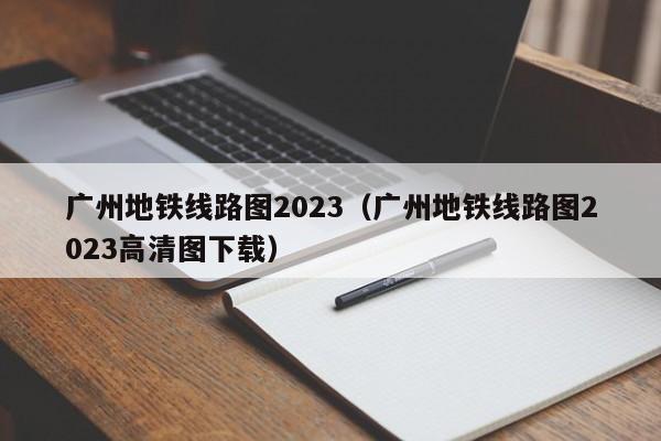 广州地铁线路图2023（广州地铁线路图2023高清图下载）