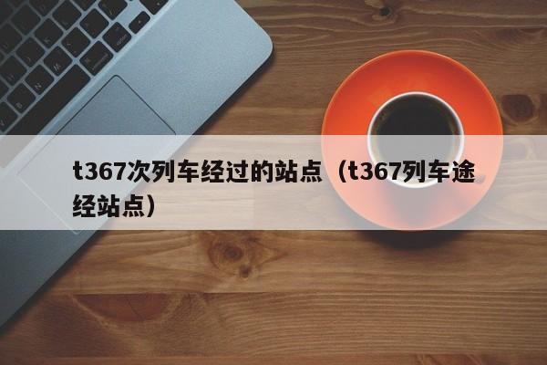 t367次列车经过的站点（t367列车途经站点）