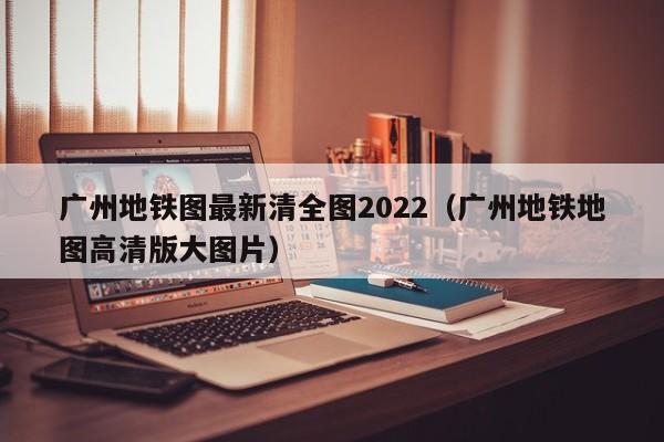 广州地铁图最新清全图2022（广州地铁地图高清版大图片）