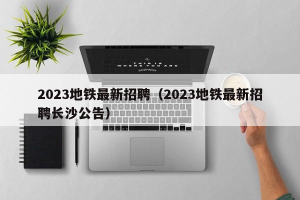 2023地铁最新招聘（2023地铁最新招聘长沙公告）