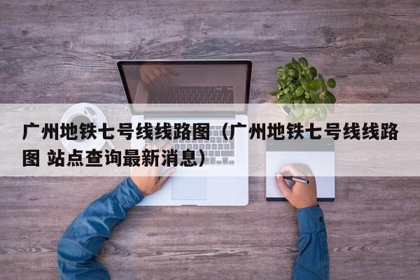 广州地铁七号线线路图（广州地铁七号线线路图 站点查询最新消息）