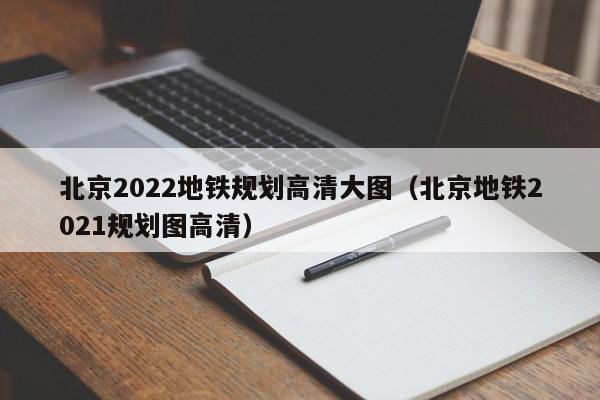 北京2022地铁规划高清大图（北京地铁2021规划图高清）