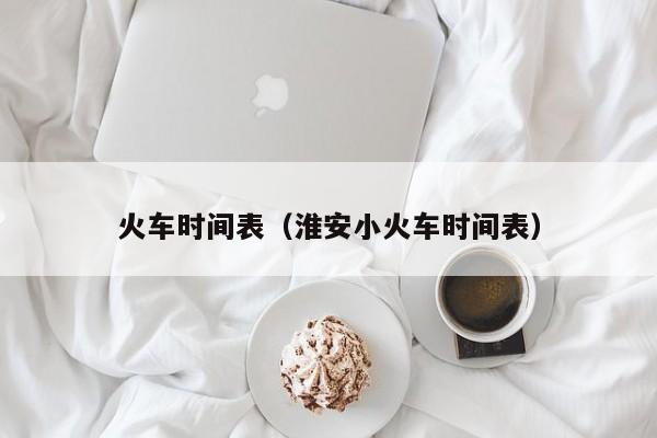 火车时间表（淮安小火车时间表）