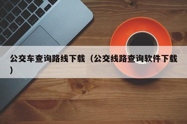 公交车查询路线下载（公交线路查询软件下载）