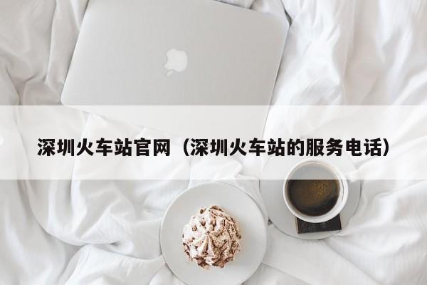 深圳火车站官网（深圳火车站的服务电话）