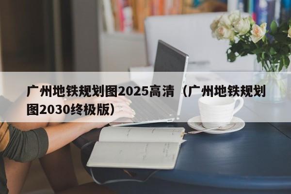 广州地铁规划图2025高清（广州地铁规划图2030终极版）