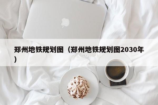 郑州地铁规划图（郑州地铁规划图2030年）