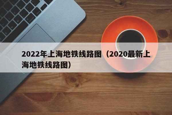 2022年上海地铁线路图（2020最新上海地铁线路图）