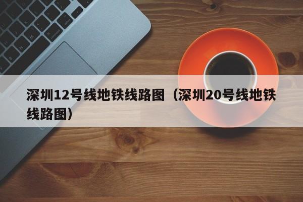 深圳12号线地铁线路图（深圳20号线地铁线路图）