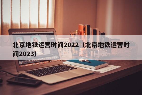 北京地铁运营时间2022（北京地铁运营时间2023）