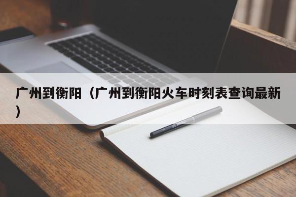 广州到衡阳（广州到衡阳火车时刻表查询最新）