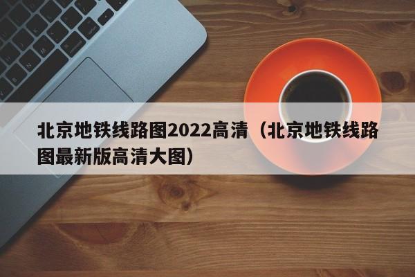 北京地铁线路图2022高清（北京地铁线路图最新版高清大图）